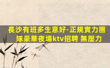 長沙有班多生意好-正規實力團隊豪華夜場ktv招聘 無壓力